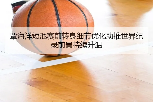 覃海洋短池赛前转身细节优化助推世界纪录前景持续升温