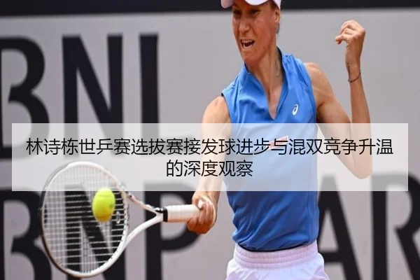 林诗栋世乒赛选拔赛接发球进步与混双竞争升温的深度观察
