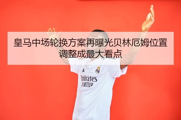 皇马中场轮换方案再曝光贝林厄姆位置调整成最大看点
